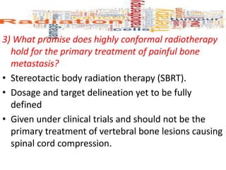 3) What promise does highly conformal radiotherapy
hold for the primary treatment of painful bone
metastasis?
• Stereotactic body radiation therapy (SBRT).
• Dosage and target delineation yet to be fully
defined
• Given under clinical trials and should not be the
primary treatment of vertebral bone lesions causing
spinal cord compression.
 