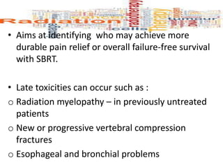 • Aims at identifying who may achieve more
durable pain relief or overall failure-free survival
with SBRT.
• Late toxicities can occur such as :
o Radiation myelopathy – in previously untreated
patients
o New or progressive vertebral compression
fractures
o Esophageal and bronchial problems
 
