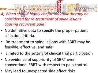 4) When should highly conformal radiotherapy be
considered for re-treatment of spine lesions
causing recurrent pain?
• No definitive data to specify the proper patient
selection criteria.
• Re-treatment to spine lesions with SBRT may be
feasible, effective, and safe.
• Limited to the setting of clinical trial participation
• No evidence of superiority of SBRT over
conventional EBRT with respect to pain control.
• May lead to unexpected side effect risks.
 