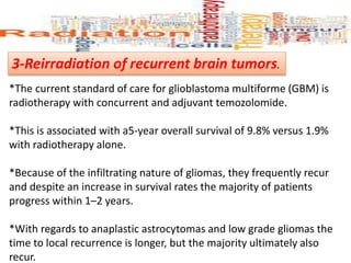 3-Reirradiation of recurrent brain tumors.
*The current standard of care for glioblastoma multiforme (GBM) is
radiotherapy with concurrent and adjuvant temozolomide.
*This is associated with a5-year overall survival of 9.8% versus 1.9%
with radiotherapy alone.
*Because of the infiltrating nature of gliomas, they frequently recur
and despite an increase in survival rates the majority of patients
progress within 1–2 years.
*With regards to anaplastic astrocytomas and low grade gliomas the
time to local recurrence is longer, but the majority ultimately also
recur.
 