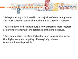 *Salvage therapy is indicated in the majority of recurrent gliomas,
and most patients receive chemotherapy or surgery at relapse
*Re-irradiation for brain tumours is now attracting more interest
as our understanding of the tolerance of the brain evolves.
*Developments in radiation technology and imaging also mean
that highly accurate targeting of biologically relevant
tumour volumes is possible.
 
