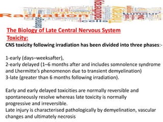 The Biology of Late Central Nervous System
Toxicity:
CNS toxicity following irradiation has been divided into three phases:-
1-early (days–weeksafter),
2-early delayed (1–6 months after and includes somnolence syndrome
and Lhermitte’s phenomenon due to transient demyelination)
3-late (greater than 6 months following irradiation).
Early and early delayed toxicities are normally reversible and
spontaneously resolve whereas late toxicity is normally
progressive and irreversible.
Late injury is characterised pathologically by demyelination, vascular
changes and ultimately necrosis
 