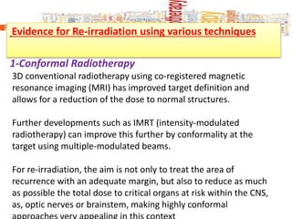 Evidence for Re-irradiation using various techniques
1-Conformal Radiotherapy
3D conventional radiotherapy using co-registered magnetic
resonance imaging (MRI) has improved target definition and
allows for a reduction of the dose to normal structures.
Further developments such as IMRT (intensity-modulated
radiotherapy) can improve this further by conformality at the
target using multiple-modulated beams.
For re-irradiation, the aim is not only to treat the area of
recurrence with an adequate margin, but also to reduce as much
as possible the total dose to critical organs at risk within the CNS,
as, optic nerves or brainstem, making highly conformal
 