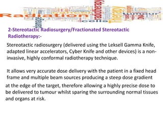 2-Stereotactic Radiosurgery/Fractionated Stereotactic
Radiotherapy:-
Stereotactic radiosurgery (delivered using the Leksell Gamma Knife,
adapted linear accelerators, Cyber Knife and other devices) is a non-
invasive, highly conformal radiotherapy technique.
It allows very accurate dose delivery with the patient in a fixed head
frame and multiple beam sources producing a steep dose gradient
at the edge of the target, therefore allowing a highly precise dose to
be delivered to tumour whilst sparing the surrounding normal tissues
and organs at risk.
 