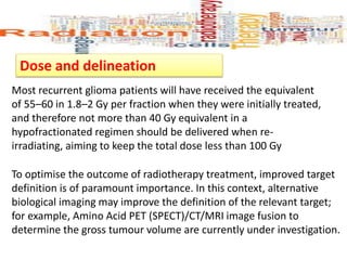 Dose and delineation
Most recurrent glioma patients will have received the equivalent
of 55–60 in 1.8–2 Gy per fraction when they were initially treated,
and therefore not more than 40 Gy equivalent in a
hypofractionated regimen should be delivered when re-
irradiating, aiming to keep the total dose less than 100 Gy
To optimise the outcome of radiotherapy treatment, improved target
definition is of paramount importance. In this context, alternative
biological imaging may improve the definition of the relevant target;
for example, Amino Acid PET (SPECT)/CT/MRI image fusion to
determine the gross tumour volume are currently under investigation.
 