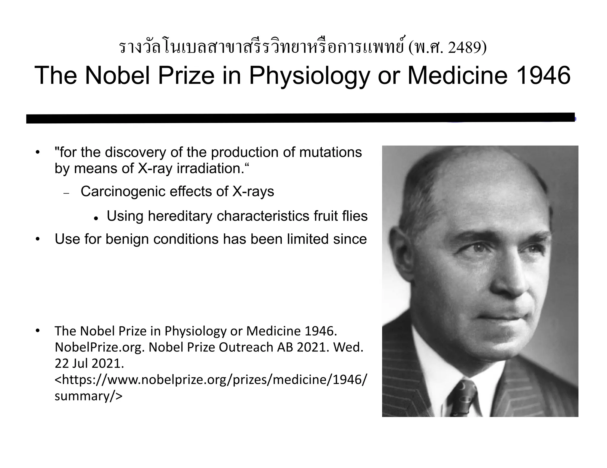 รางวัลโนเบลสาขาสรีรวิทยาหรือการแพทย์(พ.ศ. 2489)
The Nobel Prize in Physiology or Medicine 1946
• "for the discovery of the production of mutations
by means of X-ray irradiation.“
 Carcinogenic effects of X-rays
 Using hereditary characteristics fruit flies
• Use for benign conditions has been limited since
• The Nobel Prize in Physiology or Medicine 1946.
NobelPrize.org. Nobel Prize Outreach AB 2021. Wed.
22 Jul 2021.
<https://www.nobelprize.org/prizes/medicine/1946/
summary/>
 