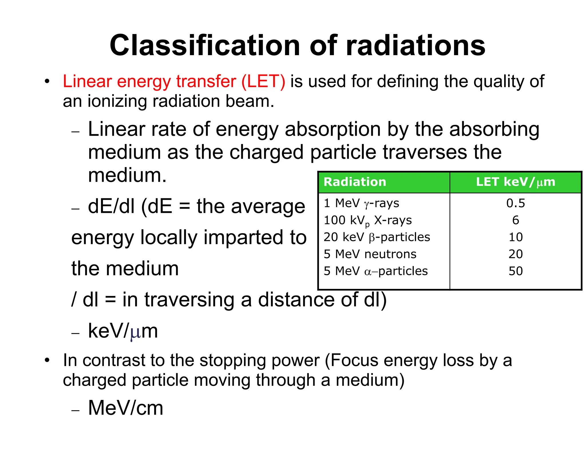 Classification of radiations
• Linear energy transfer (LET) is used for defining the quality of
an ionizing radiation beam.
 Linear rate of energy absorption by the absorbing
medium as the charged particle traverses the
medium.
 dE/dl (dE = the average
energy locally imparted to
the medium
/ dl = in traversing a distance of dl)
 keV/m
• In contrast to the stopping power (Focus energy loss by a
charged particle moving through a medium)
 MeV/cm
Radiation LET keV/m
1 MeV -rays
100 kVp X-rays
20 keV -particles
5 MeV neutrons
5 MeV particles
0.5
6
10
20
50
 