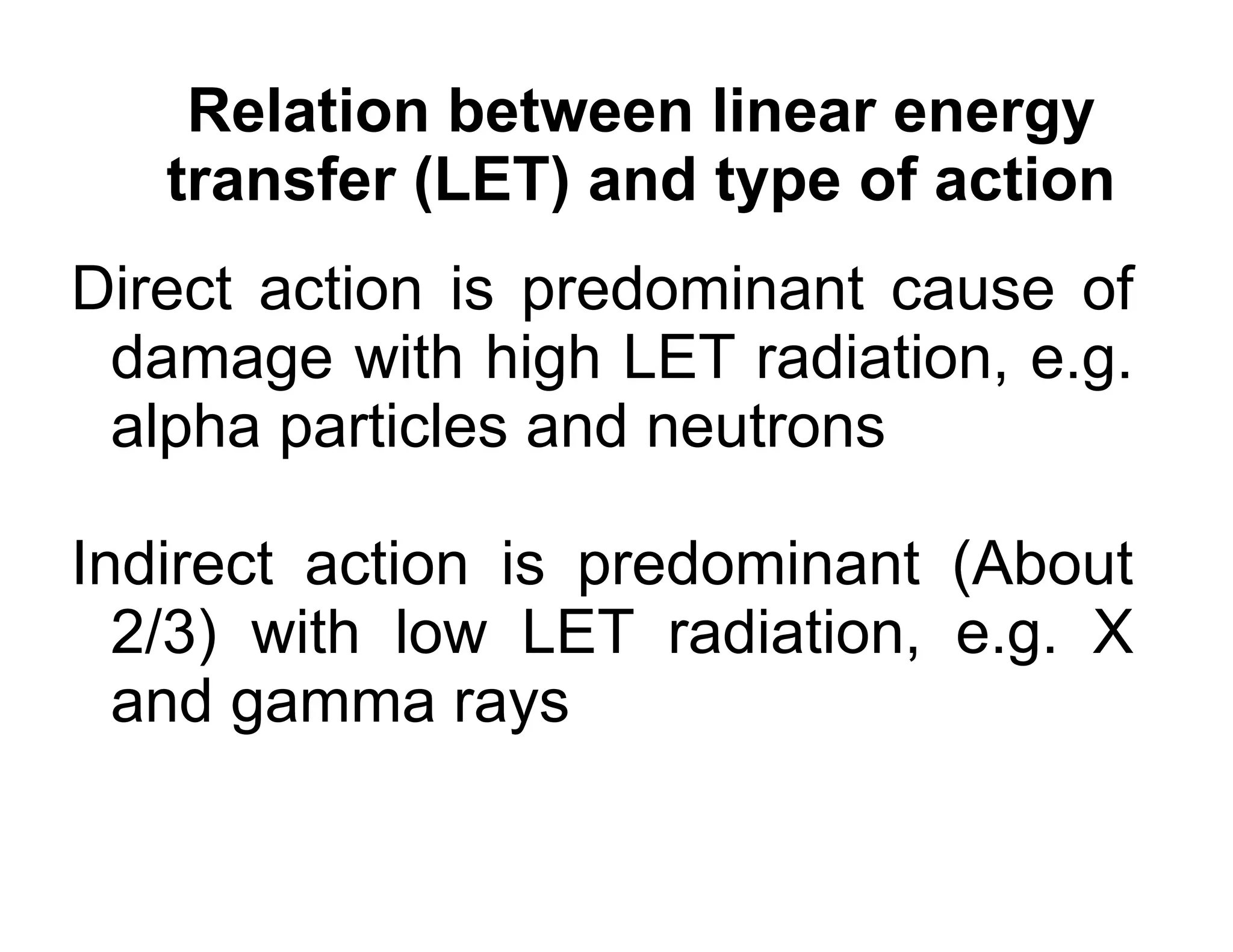 Relation between linear energy
transfer (LET) and type of action
Direct action is predominant cause of
damage with high LET radiation, e.g.
alpha particles and neutrons
Indirect action is predominant (About
2/3) with low LET radiation, e.g. X
and gamma rays
 