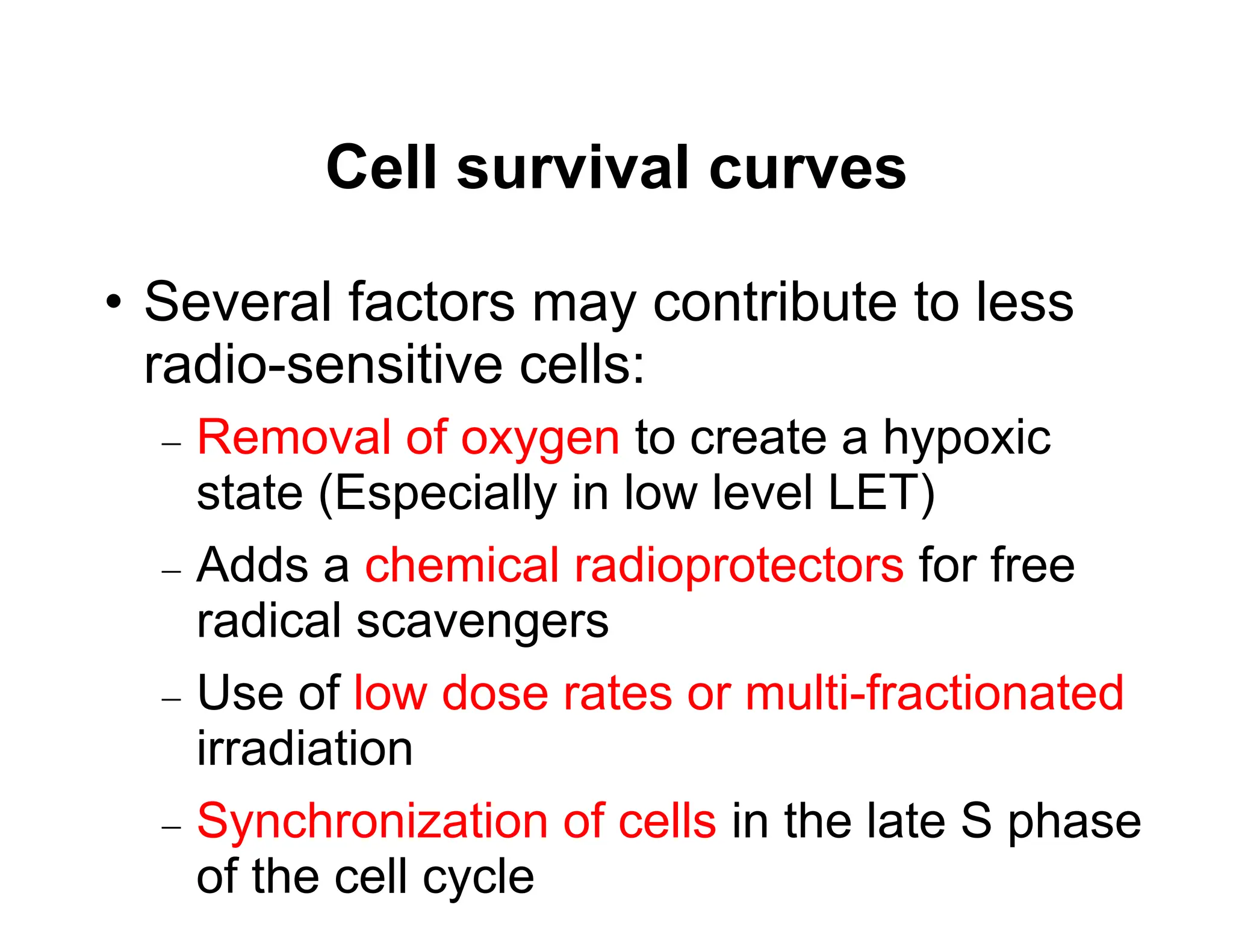 Cell survival curves
• Several factors may contribute to less
radio-sensitive cells:
 Removal of oxygen to create a hypoxic
state (Especially in low level LET)
 Adds a chemical radioprotectors for free
radical scavengers
 Use of low dose rates or multi-fractionated
irradiation
 Synchronization of cells in the late S phase
of the cell cycle
 