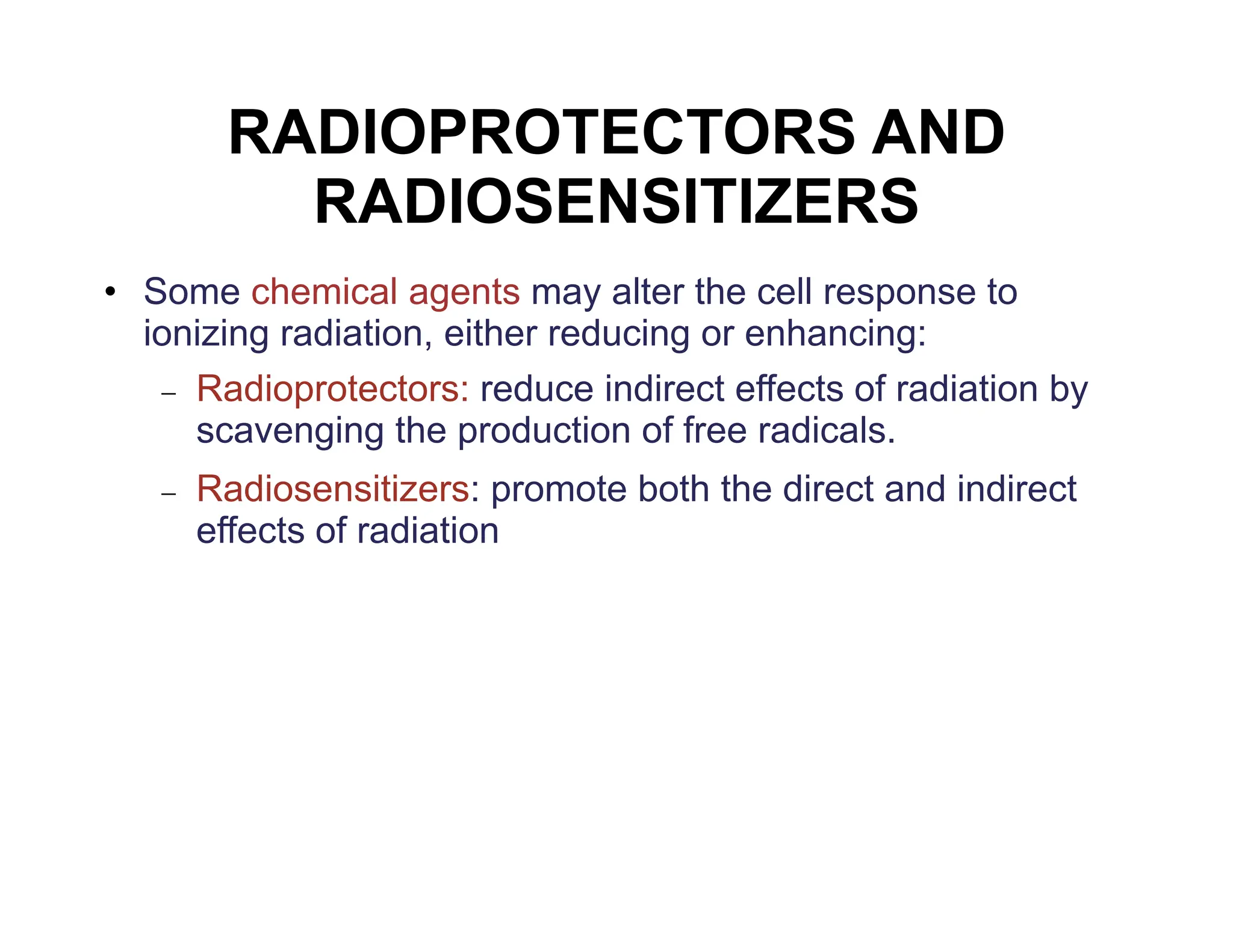 RADIOPROTECTORS AND
RADIOSENSITIZERS
• Some chemical agents may alter the cell response to
ionizing radiation, either reducing or enhancing:
 Radioprotectors: reduce indirect effects of radiation by
scavenging the production of free radicals.
 Radiosensitizers: promote both the direct and indirect
effects of radiation
 