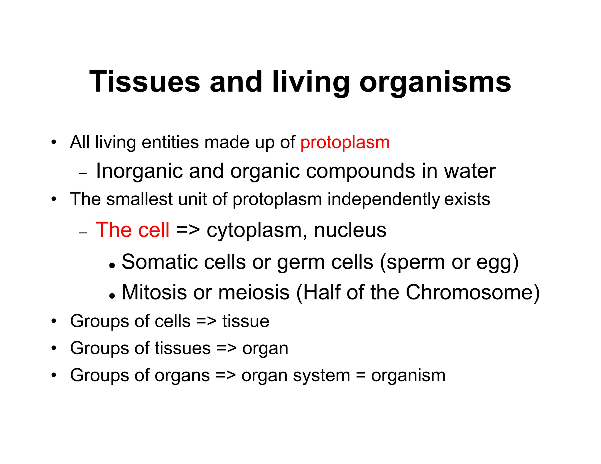 Tissues and living organisms
• All living entities made up of protoplasm
 Inorganic and organic compounds in water
• The smallest unit of protoplasm independently exists
 The cell => cytoplasm, nucleus
 Somatic cells or germ cells (sperm or egg)
 Mitosis or meiosis (Half of the Chromosome)
• Groups of cells => tissue
• Groups of tissues => organ
• Groups of organs => organ system = organism
 