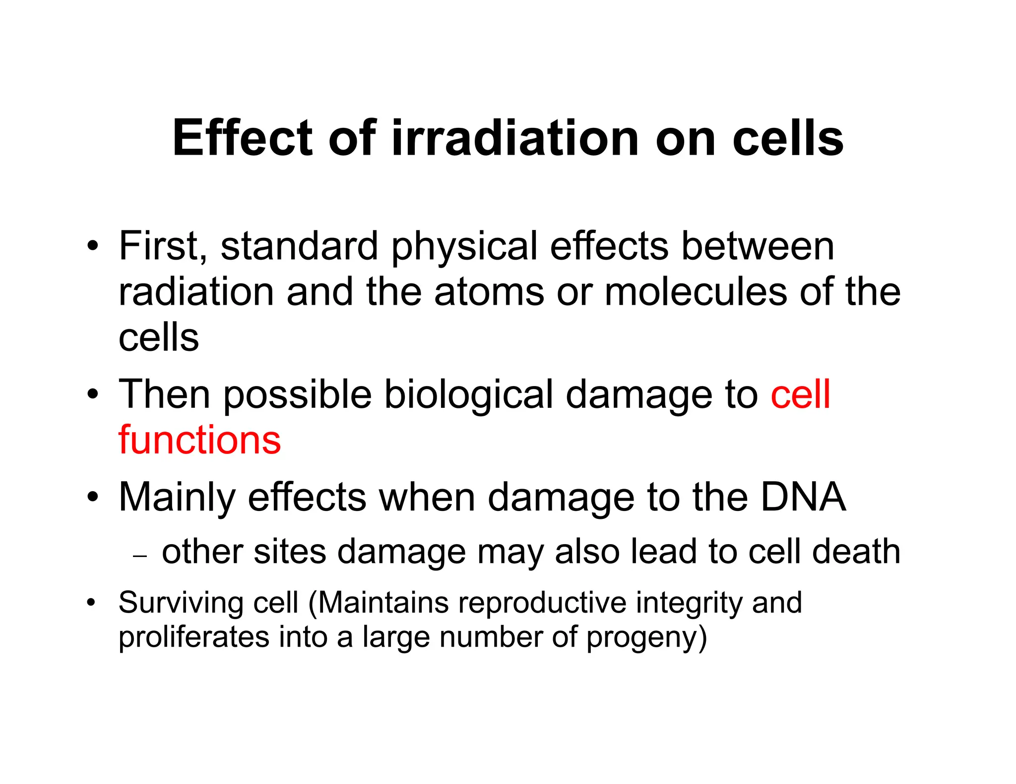 Effect of irradiation on cells
• First, standard physical effects between
radiation and the atoms or molecules of the
cells
• Then possible biological damage to cell
functions
• Mainly effects when damage to the DNA
 other sites damage may also lead to cell death
• Surviving cell (Maintains reproductive integrity and
proliferates into a large number of progeny)
 