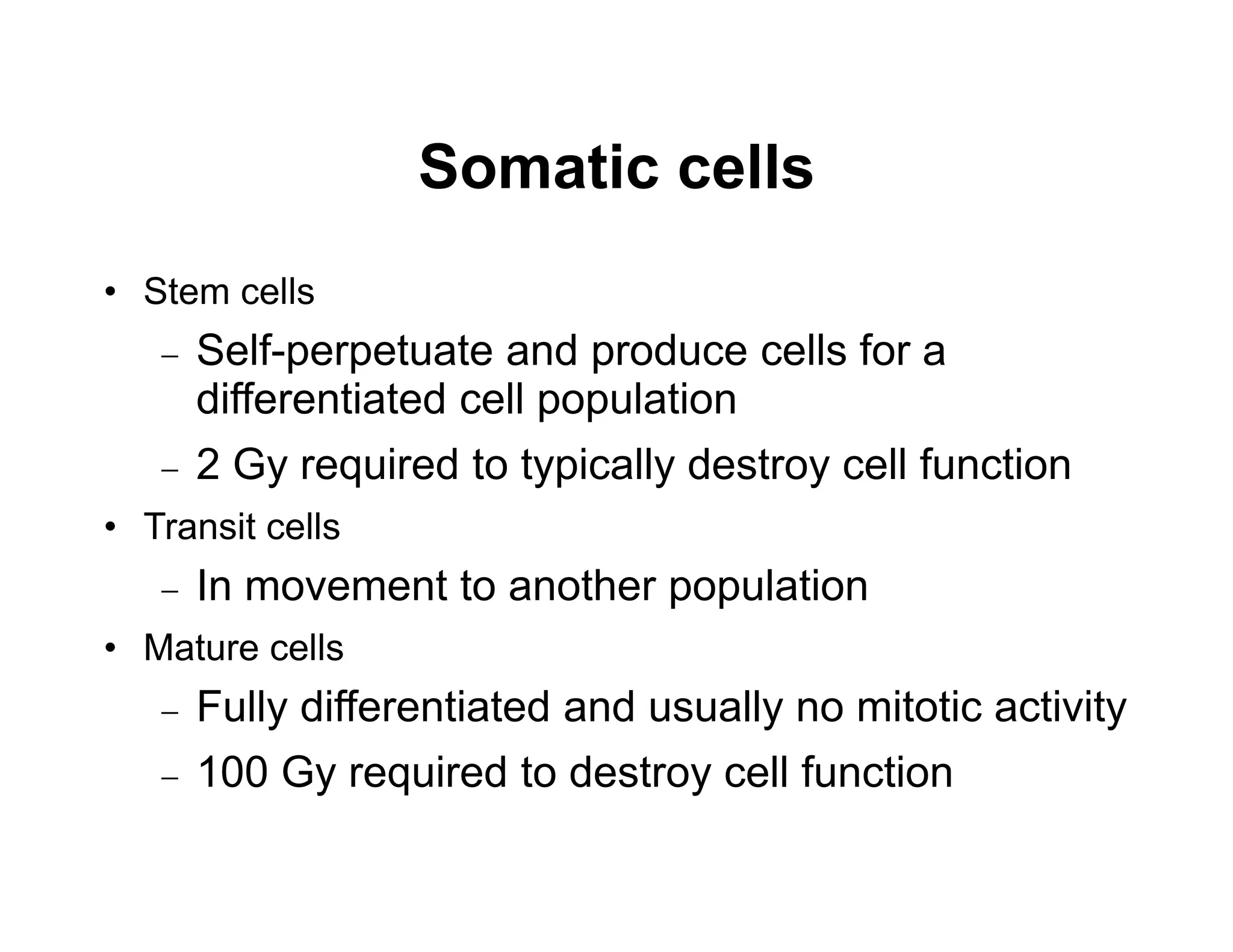 Somatic cells
• Stem cells
 Self-perpetuate and produce cells for a
differentiated cell population
 2 Gy required to typically destroy cell function
• Transit cells
 In movement to another population
• Mature cells
 Fully differentiated and usually no mitotic activity
 100 Gy required to destroy cell function
 