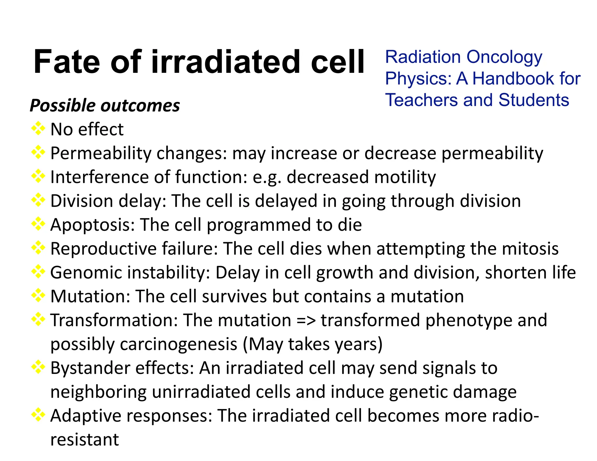 Possible outcomes
No effect
Permeability changes: may increase or decrease permeability
Interference of function: e.g. decreased motility
Division delay: The cell is delayed in going through division
Apoptosis: The cell programmed to die
Reproductive failure: The cell dies when attempting the mitosis
Genomic instability: Delay in cell growth and division, shorten life
Mutation: The cell survives but contains a mutation
Transformation: The mutation => transformed phenotype and
possibly carcinogenesis (May takes years)
Bystander effects: An irradiated cell may send signals to
neighboring unirradiated cells and induce genetic damage
Adaptive responses: The irradiated cell becomes more radio‐
resistant
Fate of irradiated cell Radiation Oncology
Physics: A Handbook for
Teachers and Students
 