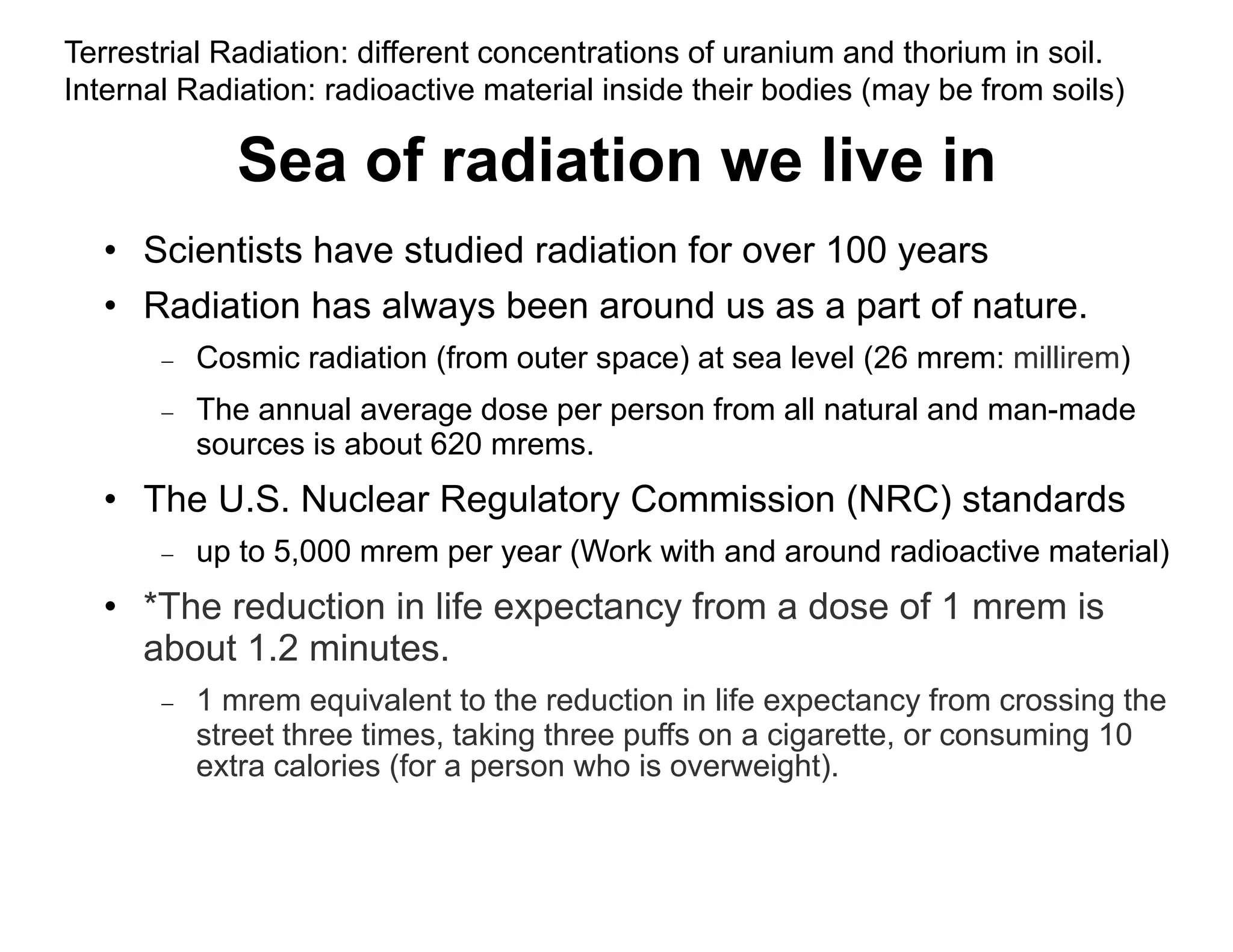 Sea of radiation we live in
• Scientists have studied radiation for over 100 years
• Radiation has always been around us as a part of nature.
 Cosmic radiation (from outer space) at sea level (26 mrem: millirem)
 The annual average dose per person from all natural and man-made
sources is about 620 mrems.
• The U.S. Nuclear Regulatory Commission (NRC) standards
 up to 5,000 mrem per year (Work with and around radioactive material)
• *The reduction in life expectancy from a dose of 1 mrem is
about 1.2 minutes.
 1 mrem equivalent to the reduction in life expectancy from crossing the
street three times, taking three puffs on a cigarette, or consuming 10
extra calories (for a person who is overweight).
Terrestrial Radiation: different concentrations of uranium and thorium in soil.
Internal Radiation: radioactive material inside their bodies (may be from soils)
 