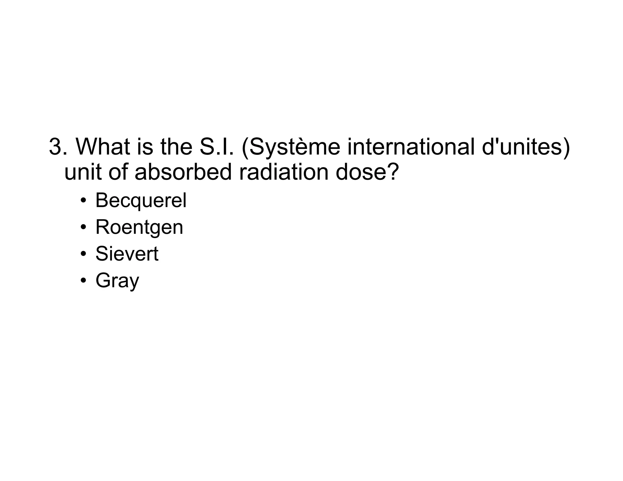 3. What is the S.I. (Système international d'unites)
unit of absorbed radiation dose?
• Becquerel
• Roentgen
• Sievert
• Gray
 