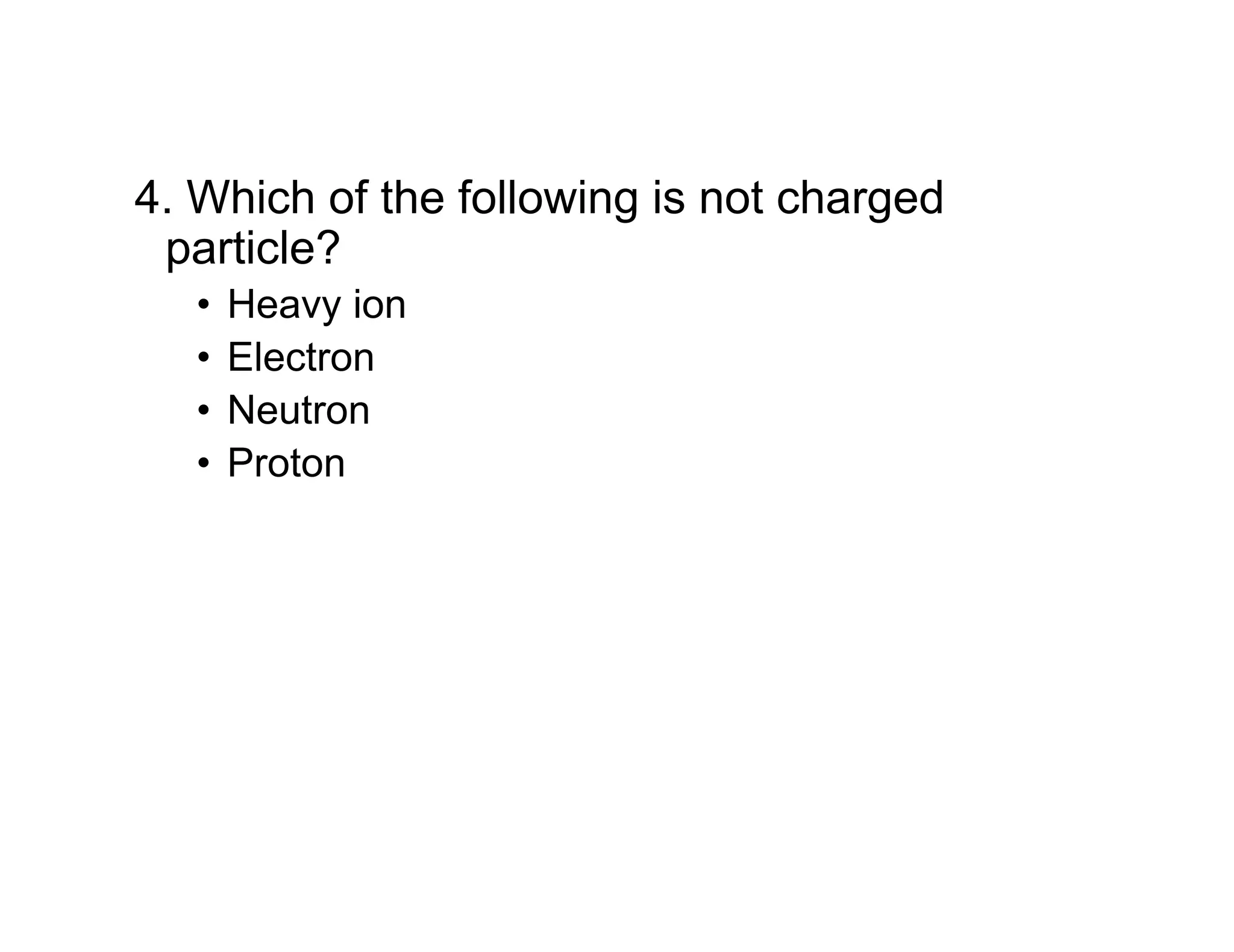 4. Which of the following is not charged
particle?
• Heavy ion
• Electron
• Neutron
• Proton
 