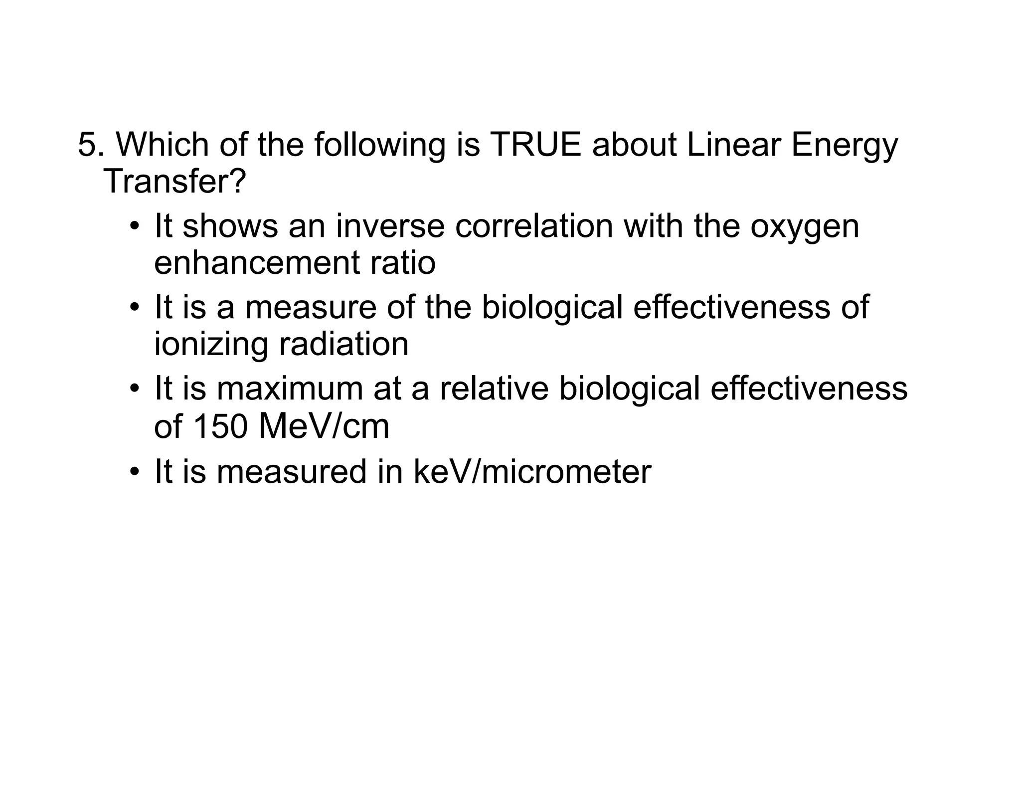 5. Which of the following is TRUE about Linear Energy
Transfer?
• It shows an inverse correlation with the oxygen
enhancement ratio
• It is a measure of the biological effectiveness of
ionizing radiation
• It is maximum at a relative biological effectiveness
of 150 MeV/cm
• It is measured in keV/micrometer
 