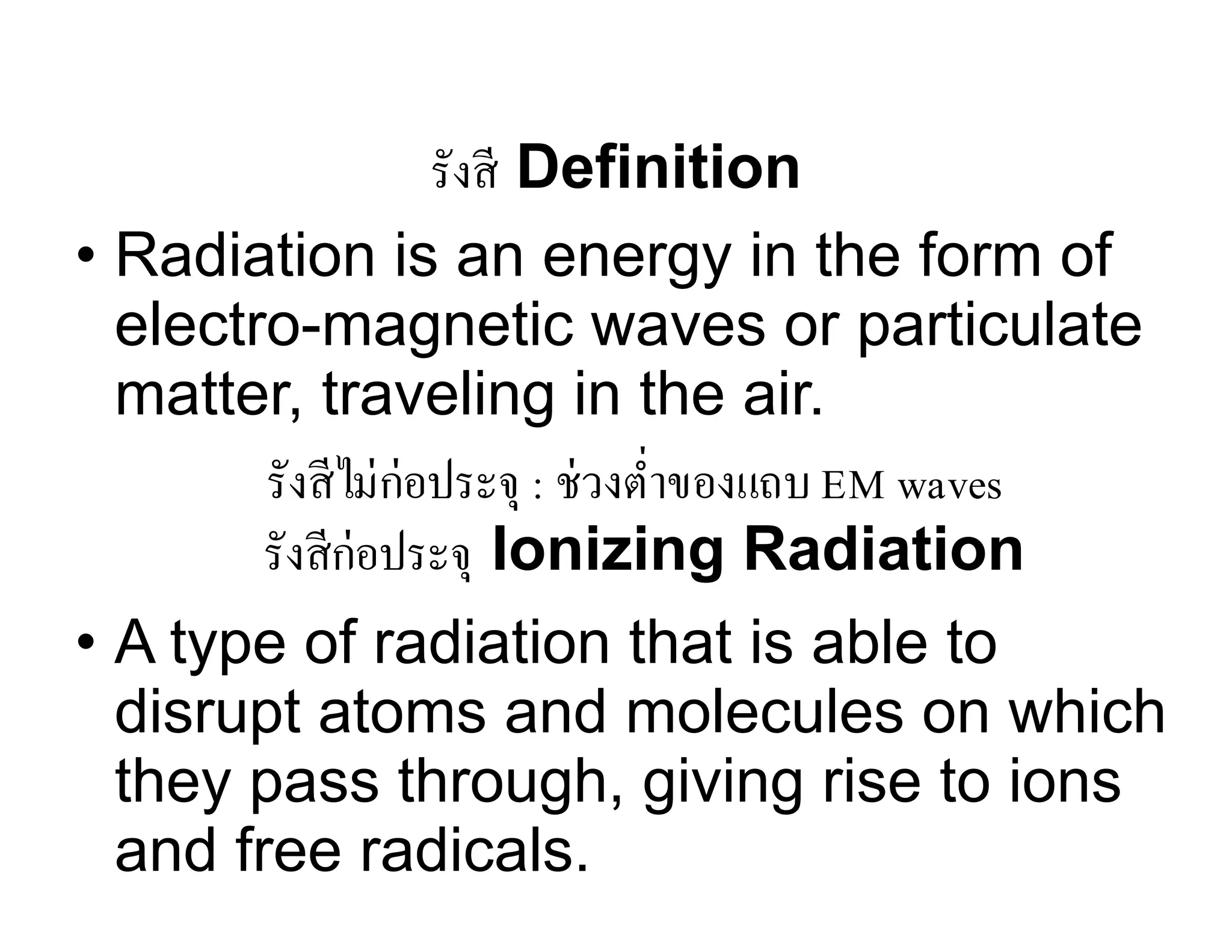 รังสี Definition
• Radiation is an energy in the form of
electro-magnetic waves or particulate
matter, traveling in the air.
• A type of radiation that is able to
disrupt atoms and molecules on which
they pass through, giving rise to ions
and free radicals.
รังสีก่อประจุ Ionizing Radiation
รังสีไม่ก่อประจุ : ช่วงตํ่าของแถบ EM waves
 