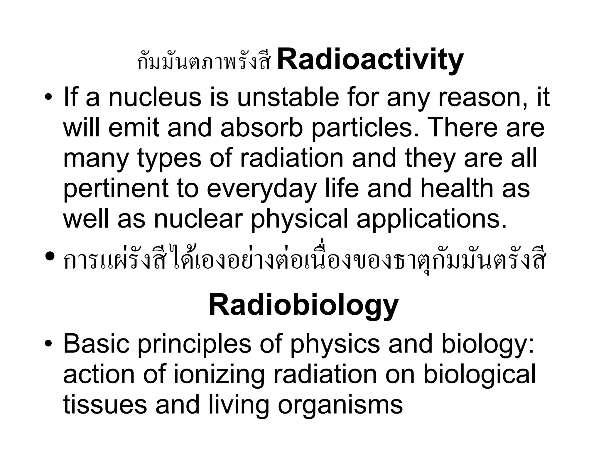 กัมมันตภาพรังสี Radioactivity
• If a nucleus is unstable for any reason, it
will emit and absorb particles. There are
many types of radiation and they are all
pertinent to everyday life and health as
well as nuclear physical applications.
• การแผ่รังสีได้เองอย่างต่อเนื่องของธาตุกัมมันตรังสี
Radiobiology
• Basic principles of physics and biology:
action of ionizing radiation on biological
tissues and living organisms
 