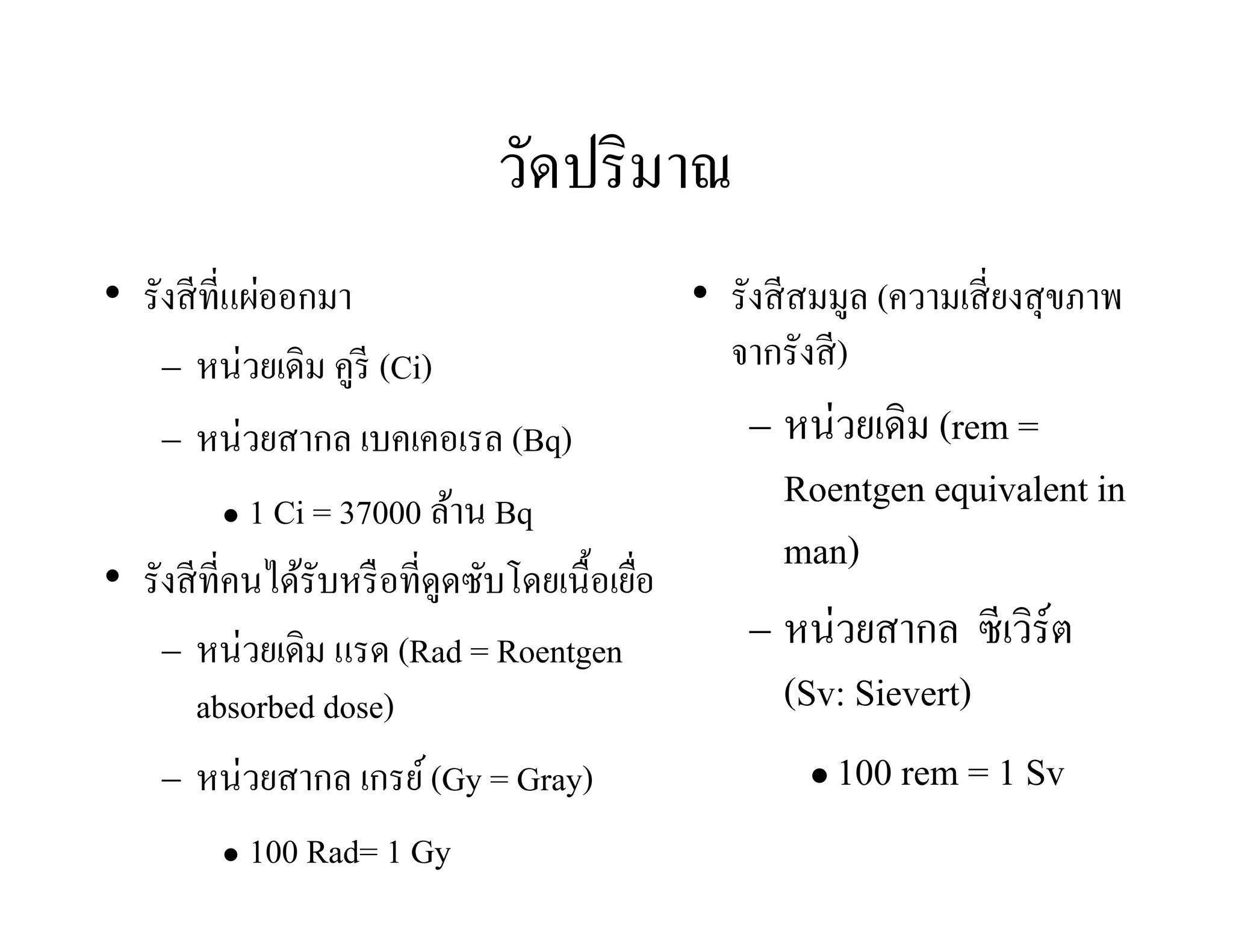 วัดปริมาณ
• รังสีที่แผ่ออกมา
 หน่วยเดิม คูรี (Ci)
 หน่วยสากล เบคเคอเรล (Bq)
 1 Ci = 37000 ล้าน Bq
• รังสีที่คนได้รับหรือที่ดูดซับโดยเนื้อเยื่อ
 หน่วยเดิม แรด (Rad = Roentgen
absorbed dose)
 หน่วยสากล เกรย์(Gy = Gray)
 100 Rad= 1 Gy
• รังสีสมมูล (ความเสี่ยงสุขภาพ
จากรังสี)
 หน่วยเดิม (rem =
Roentgen equivalent in
man)
 หน่วยสากล ซีเวิร์ต
(Sv: Sievert)
 100 rem = 1 Sv
 