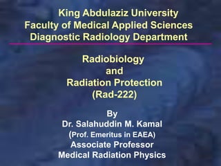 By
Dr. Salahuddin M. Kamal
(Prof. Emeritus in EAEA)
Associate Professor
Medical Radiation Physics
King Abdulaziz University
Faculty of Medical Applied Sciences
Diagnostic Radiology Department
Radiobiology
and
Radiation Protection
(Rad-222)
 
