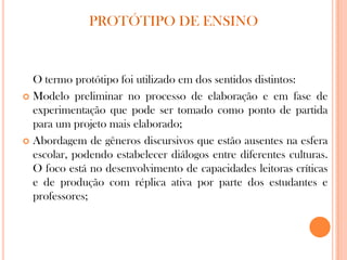 O termo protótipo foi utilizado em dos sentidos distintos:
 Modelo preliminar no processo de elaboração e em fase de
experimentação que pode ser tomado como ponto de partida
para um projeto mais elaborado;
 Abordagem de gêneros discursivos que estão ausentes na esfera
escolar, podendo estabelecer diálogos entre diferentes culturas.
O foco está no desenvolvimento de capacidades leitoras críticas
e de produção com réplica ativa por parte dos estudantes e
professores;
PROTÓTIPO DE ENSINO
 