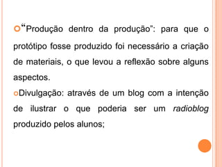 “Produção dentro da produção”: para que o
protótipo fosse produzido foi necessário a criação
de materiais, o que levou a reflexão sobre alguns
aspectos.
Divulgação: através de um blog com a intenção
de ilustrar o que poderia ser um radioblog
produzido pelos alunos;
 