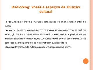 Radioblog: Vozes e espaços de atuação
cultural
Foco: Ensino de língua portuguesa para alunos do ensino fundamental II e
médio.
Um norte : Levamos em conta como os jovens se relacionam com as culturas
locais, globais e massivas; como são inseridos e excluídos de práticas sociais
letradas escolares valorizadas; de que forma fazem uso da escrita e de outras
semioses e, principalmente, como constroem sua identidade.
Objetivo: Promoção da cidadania e do protagonismo dos alunos.
 