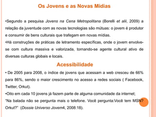 Os Jovens e as Novas Mídias
•Segundo a pesquisa Jovens na Cena Metropolitana (Borelli et alii, 2009) a
relação da juventude com as novas tecnologias são mútuas: o jovem é produtor
e consumir de bens culturais que trafegam em novas mídias.
•Há construções de práticas de letramento específicas, onde o jovem envolve-
se com cultura massiva e valorizada, tornando-se agente cultural ativo de
diversas culturas globais e locais.
Acessibilidade
• De 2005 para 2008, o índice de jovens que acessam a web cresceu de 66%
para 86%, sendo o maior crescimento no acesso a redes sociais ( Facebook,
Twitter, Orkut).
•Oito em cada 10 jovens já fazem parte de alguma comunidade da internet;
“Na balada não se pergunta mais o telefone. Você pergunta:Você tem MSN?
Orkut?” (Dossie Universo Jovem4, 2008:18).
 