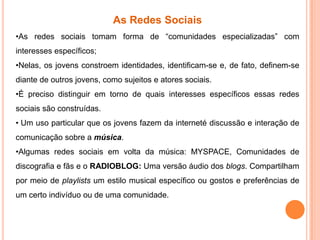 As Redes Sociais
•As redes sociais tomam forma de “comunidades especializadas” com
interesses específicos;
•Nelas, os jovens constroem identidades, identificam-se e, de fato, definem-se
diante de outros jovens, como sujeitos e atores sociais.
•É preciso distinguir em torno de quais interesses específicos essas redes
sociais são construídas.
• Um uso particular que os jovens fazem da interneté discussão e interação de
comunicação sobre a música.
•Algumas redes sociais em volta da música: MYSPACE, Comunidades de
discografia e fãs e o RADIOBLOG: Uma versão áudio dos blogs. Compartilham
por meio de playlists um estilo musical específico ou gostos e preferências de
um certo indivíduo ou de uma comunidade.
 