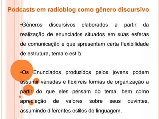 Podcasts em radioblog como gênero discursivo
•Gêneros discursivos elaborados a partir da
realização de enunciados situados em suas esferas
de comunicação e que apresentam certa flexibilidade
de estrutura, tema e estilo.
•Os Enunciados produzidos pelos jovens podem
assumir variadas e flexíveis formas de organização a
partir do que eles pensam do tema, bem como
apreciação de valores sobre seus ouvintes,
assumindo diferentes estilos de linguagem.
 