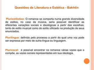 Questões de Literatura e Estética - Bakhtin
Pluriestilístico: O romance se comporta numa grande diversidade
de estilos, no caso da música, seria possível identificar as
diferentes variações sociais e ideológicas a partir das escolhas,
tanto de estilo musical como do estilo utilizado na produção de seus
enunciados.
Plurilíngue: definido pelo processo a partir do qual uma voz pode
ser expressa por meio de outra língua ou linguagem.
Plurivocal: é possível encontrar no romance várias vozes que o
compõe, as vozes sociais representadas em sua ideologia.
 