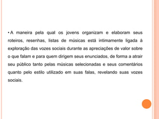 • A maneira pela qual os jovens organizam e elaboram seus
roteiros, resenhas, listas de músicas está intimamente ligada à
exploração das vozes sociais durante as apreciações de valor sobre
o que falam e para quem dirigem seus enunciados, de forma a atrair
seu público tanto pelas músicas selecionadas e seus comentários
quanto pelo estilo utilizado em suas falas, revelando suas vozes
sociais.
 