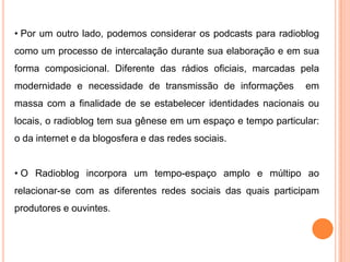 • Por um outro lado, podemos considerar os podcasts para radioblog
como um processo de intercalação durante sua elaboração e em sua
forma composicional. Diferente das rádios oficiais, marcadas pela
modernidade e necessidade de transmissão de informações em
massa com a finalidade de se estabelecer identidades nacionais ou
locais, o radioblog tem sua gênese em um espaço e tempo particular:
o da internet e da blogosfera e das redes sociais.
• O Radioblog incorpora um tempo-espaço amplo e múltipo ao
relacionar-se com as diferentes redes sociais das quais participam
produtores e ouvintes.
 