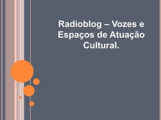 Radioblog – Vozes e
Espaços de Atuação
Cultural.
 