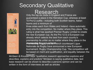 Secondary Qualitative
Research and France are
Only the top six clubs in England
guaranteed a place in the Heineken Cup, whereas at least
10 Pro12 outfits - including both Scottish teams, Italian
teams and a minimum of
three sides each from Wales and Ireland –have automatic
entry into the competition. No matter where they place. This
ruling is what has sparked Premier Rugby Limited to create
the new European cup. As the Pro 12 is a European cup
already which selects the best from each country's
premiership its unfair as no matter where they place in the
premiership they are entered.
Premiership Rugby and its French counterpart Ligue
Nationale de Rugby have announced a new European
tournament. Rugby Championship Cup. “the competition will
be based on merit and qualification, and equality between the
leagues”.
McQeen & Knussen says “qualitative research approaches explores and
describes, explains and predicts” McQeen is saying qualitative data, text
base research can be shown to describe a persons opinion and can be
written in the form of interviews as well as articles

 