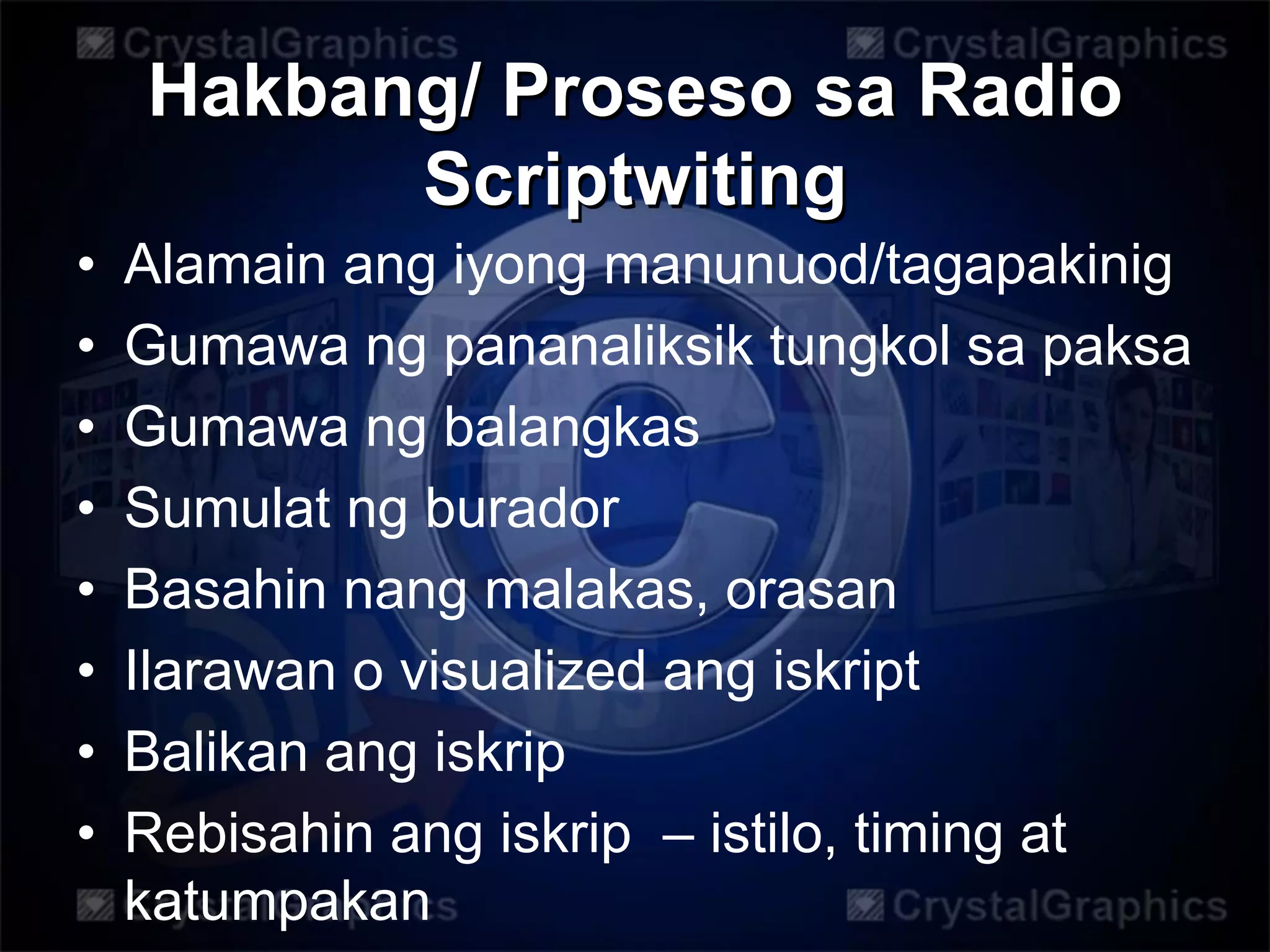 Hakbang/ Proseso sa Radio
Scriptwiting
• Alamain ang iyong manunuod/tagapakinig
• Gumawa ng pananaliksik tungkol sa paksa
• Gumawa ng balangkas
• Sumulat ng burador
• Basahin nang malakas, orasan
• Ilarawan o visualized ang iskript
• Balikan ang iskrip
• Rebisahin ang iskrip – istilo, timing at
katumpakan
 
