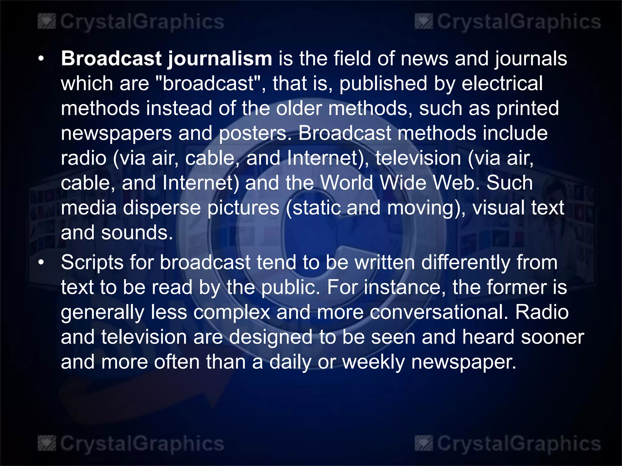 • Broadcast journalism is the field of news and journals
which are "broadcast", that is, published by electrical
methods instead of the older methods, such as printed
newspapers and posters. Broadcast methods include
radio (via air, cable, and Internet), television (via air,
cable, and Internet) and the World Wide Web. Such
media disperse pictures (static and moving), visual text
and sounds.
• Scripts for broadcast tend to be written differently from
text to be read by the public. For instance, the former is
generally less complex and more conversational. Radio
and television are designed to be seen and heard sooner
and more often than a daily or weekly newspaper.
 