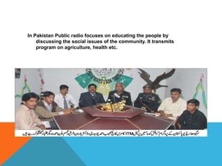 In Pakistan Public radio focuses on educating the people by
discussing the social issues of the community. It transmits
program on agriculture, health etc.