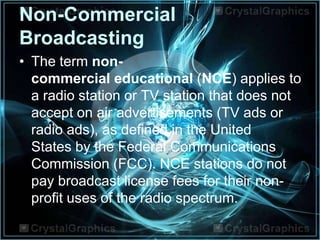 Non-Commercial
Broadcasting
• The term non-
commercial educational (NCE) applies to
a radio station or TV station that does not
accept on air advertisements (TV ads or
radio ads), as defined in the United
States by the Federal Communications
Commission (FCC). NCE stations do not
pay broadcast license fees for their non-
profit uses of the radio spectrum.
 