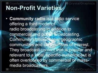 Non-Profit Varieties
• Community radio is a radio service
offering a third model of
radio broadcasting in addition to
commercial and public broadcasting.
Community stations serve geographic
communities and communities of interest.
They broadcast content that is popular and
relevant to a local, specific audience but is
often overlooked by commercial or mass-
media broadcasters.
 