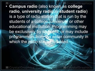 • Campus radio (also known as college
radio, university radio or student radio)
is a type of radio station that is run by the
students of a college, university or other
educational institution. Programming may
be exclusively by students, or may include
programmers from the wider community in
which the radio station is based.
 