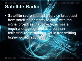 Satellite Radio
• Satellite radio is a radio service broadcast
from satellites primarily to cars, with the
signal broadcast nationwide, across a
much wider geographical area than
terrestrial radio stations, while transmitting
higher quality sound.
 