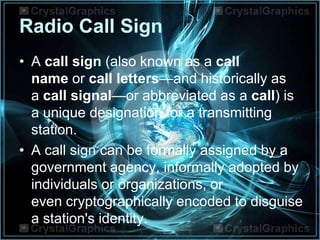 Radio Call Sign
• A call sign (also known as a call
name or call letters—and historically as
a call signal—or abbreviated as a call) is
a unique designation for a transmitting
station.
• A call sign can be formally assigned by a
government agency, informally adopted by
individuals or organizations, or
even cryptographically encoded to disguise
a station's identity.
 