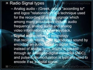 • Radio Signal types
– Analog audio - (Greek, ana is "according to"
and logos "relationship") is a technique used
for the recording of analog signals which
among many possibilities include audio
frequency, analog audio and analog
video information for later playback.
– Digital audio refers to technology
that records, stores, and reproduces sound by
encoding an audio signal in digital form
instead of analog form. Sound is passed
through an analog-to-digital converter (ADC),
and pulse-code modulation is typically used to
encode it as a digital signal.
 