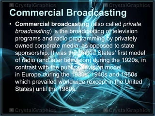 Commercial Broadcasting
• Commercial broadcasting (also called private
broadcasting) is the broadcasting of television
programs and radio programming by privately
owned corporate media, as opposed to state
sponsorship. It was the United States′ first model
of radio (and later television) during the 1920s, in
contrast with the public television model
in Europe during the 1930s, 1940s and 1950s
which prevailed worldwide (except in the United
States) until the 1980s.
 