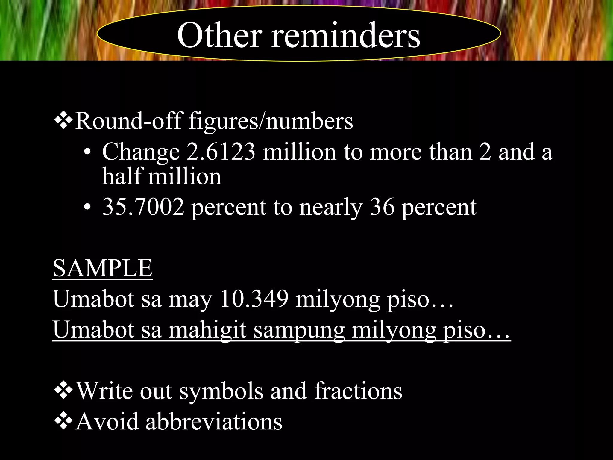 Round-off figures/numbers
• Change 2.6123 million to more than 2 and a
half million
• 35.7002 percent to nearly 36 percent
SAMPLE
Umabot sa may 10.349 milyong piso…
Umabot sa mahigit sampung milyong piso…
Write out symbols and fractions
Avoid abbreviations
Other reminders
 