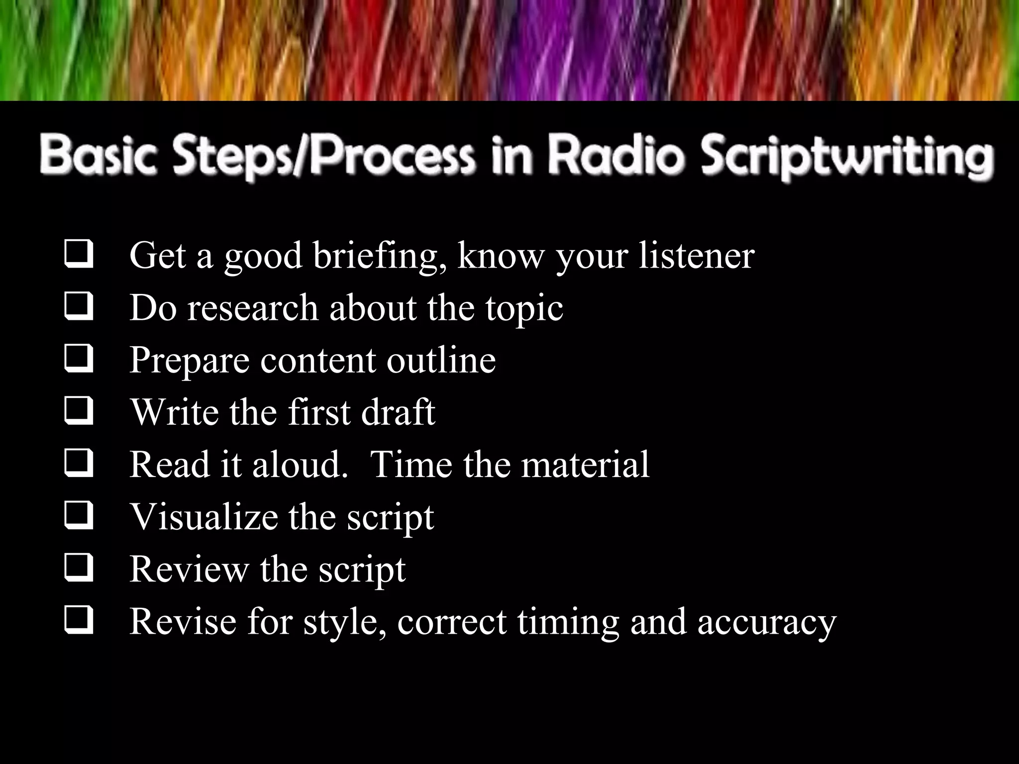  Get a good briefing, know your listener
 Do research about the topic
 Prepare content outline
 Write the first draft
 Read it aloud. Time the material
 Visualize the script
 Review the script
 Revise for style, correct timing and accuracy
 