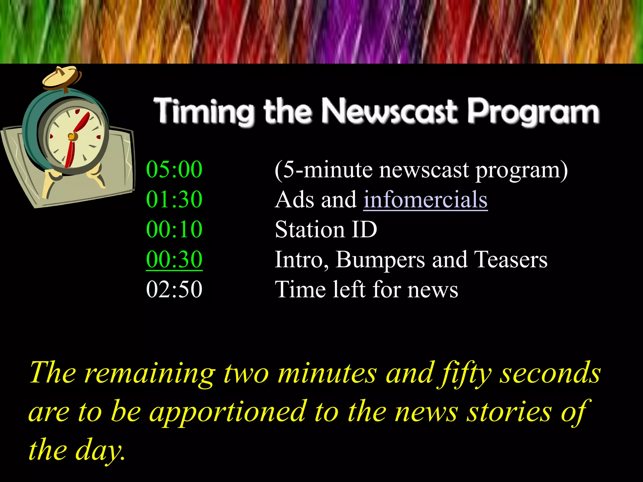 05:00 (5-minute newscast program)
01:30 Ads and infomercials
00:10 Station ID
00:30 Intro, Bumpers and Teasers
02:50 Time left for news
The remaining two minutes and fifty seconds
are to be apportioned to the news stories of
the day.
 